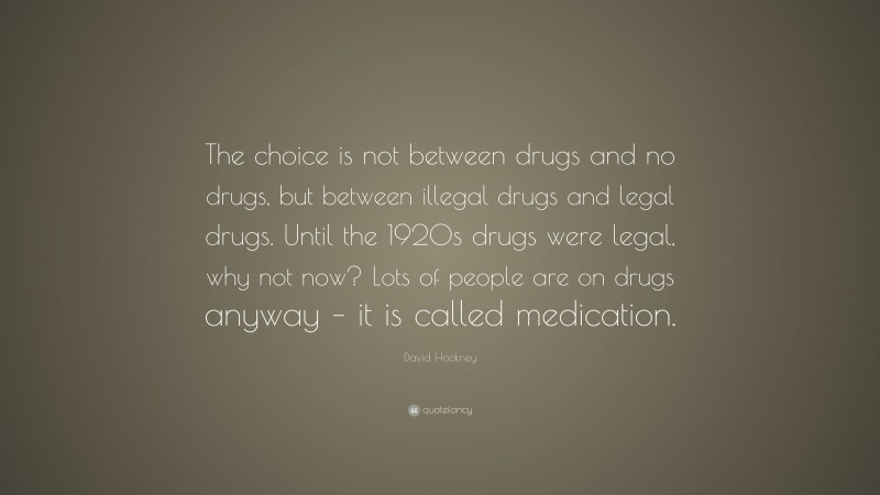 David Hockney Quote: “The choice is not between drugs and no drugs, but between illegal drugs and legal drugs. Until the 1920s drugs were legal, why not now? Lots of people are on drugs anyway – it is called medication.”