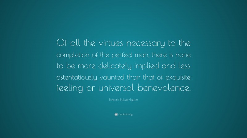 Edward Bulwer-Lytton Quote: “Of all the virtues necessary to the completion of the perfect man, there is none to be more delicately implied and less ostentatiously vaunted than that of exquisite feeling or universal benevolence.”