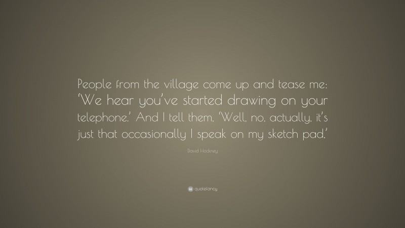 David Hockney Quote: “People from the village come up and tease me: ‘We hear you’ve started drawing on your telephone.’ And I tell them, ‘Well, no, actually, it’s just that occasionally I speak on my sketch pad,’”