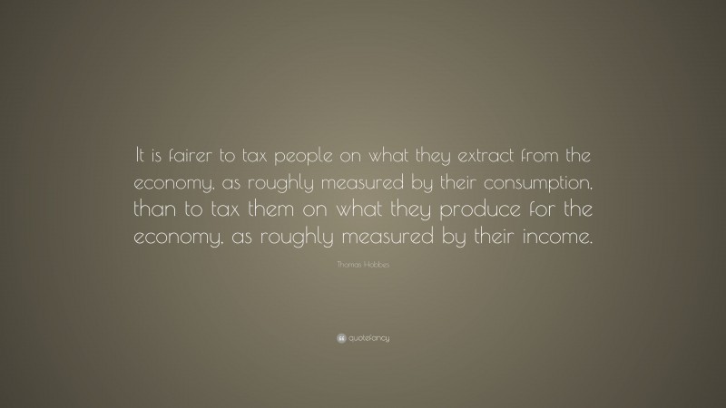 Thomas Hobbes Quote: “It is fairer to tax people on what they extract from the economy, as roughly measured by their consumption, than to tax them on what they produce for the economy, as roughly measured by their income.”
