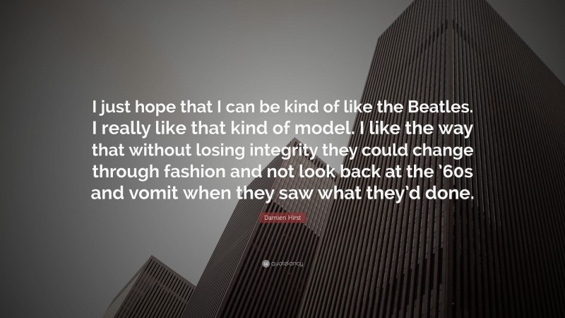 Damien Hirst Quote: “I just hope that I can be kind of like the Beatles. I really like that kind of model. I like the way that without losing integrity they could change through fashion and not look back at the ’60s and vomit when they saw what they’d done.”