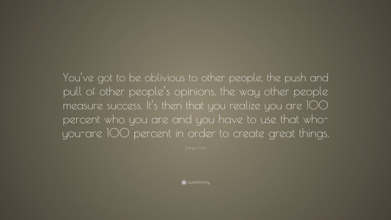 Damien Hirst Quote: “You’ve got to be oblivious to other people, the push and pull of other people’s opinions, the way other people measure success. It’s then that you realize you are 100 percent who you are and you have to use that who-you-are 100 percent in order to create great things.”
