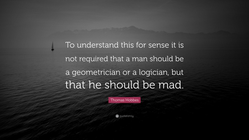 Thomas Hobbes Quote: “To understand this for sense it is not required that a man should be a geometrician or a logician, but that he should be mad.”