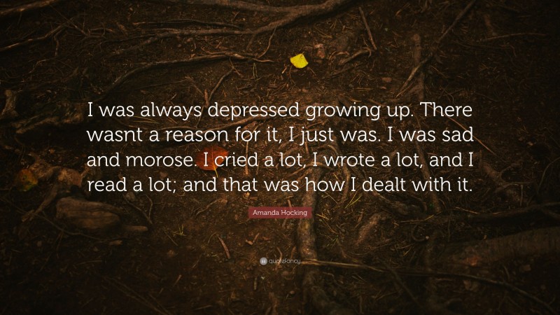 Amanda Hocking Quote: “I was always depressed growing up. There wasnt a reason for it, I just was. I was sad and morose. I cried a lot, I wrote a lot, and I read a lot; and that was how I dealt with it.”