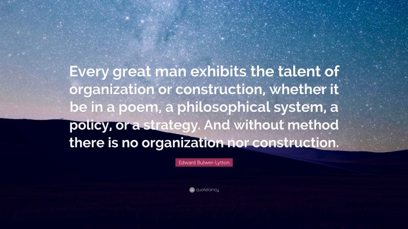 Edward Bulwer-Lytton Quote: “Every great man exhibits the talent of organization or construction, whether it be in a poem, a philosophical system, a policy, or a strategy. And without method there is no organization nor construction.”