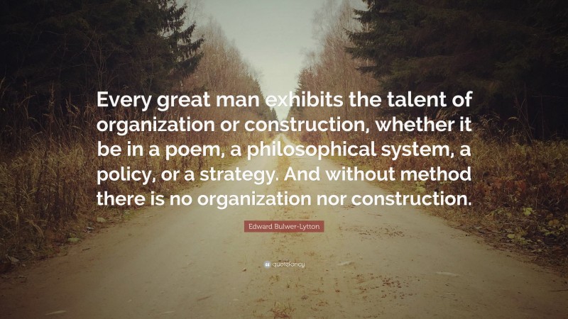 Edward Bulwer-Lytton Quote: “Every great man exhibits the talent of organization or construction, whether it be in a poem, a philosophical system, a policy, or a strategy. And without method there is no organization nor construction.”