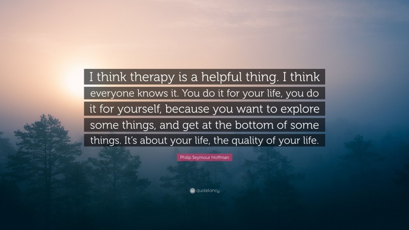 Philip Seymour Hoffman Quote: “I think therapy is a helpful thing. I think everyone knows it. You do it for your life, you do it for yourself, because you want to explore some things, and get at the bottom of some things. It’s about your life, the quality of your life.”