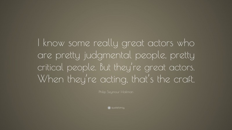 Philip Seymour Hoffman Quote: “I know some really great actors who are pretty judgmental people, pretty critical people. But they’re great actors. When they’re acting, that’s the craft.”