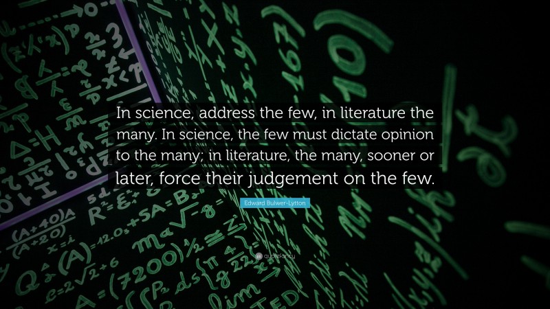 Edward Bulwer-Lytton Quote: “In science, address the few, in literature the many. In science, the few must dictate opinion to the many; in literature, the many, sooner or later, force their judgement on the few.”
