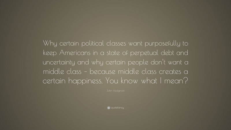 John Hodgman Quote: “Why certain political classes want purposefully to keep Americans in a state of perpetual debt and uncertainty and why certain people don’t want a middle class – because middle class creates a certain happiness. You know what I mean?”