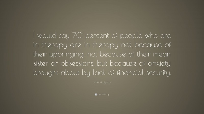 John Hodgman Quote: “I would say 70 percent of people who are in therapy are in therapy not because of their upbringing, not because of their mean sister or obsessions, but because of anxiety brought about by lack of financial security.”