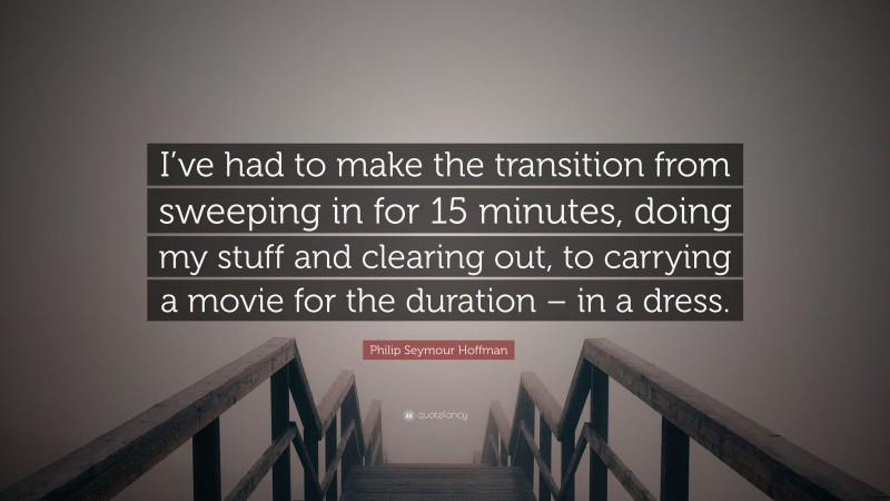 Philip Seymour Hoffman Quote: “I’ve had to make the transition from sweeping in for 15 minutes, doing my stuff and clearing out, to carrying a movie for the duration – in a dress.”