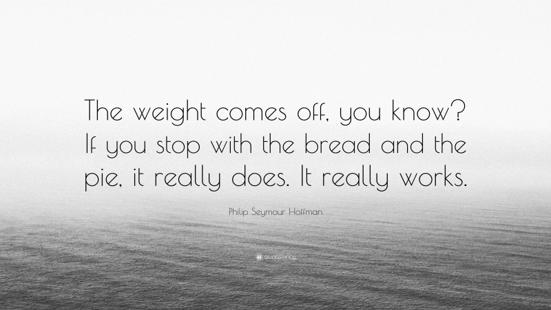 Philip Seymour Hoffman Quote: “The weight comes off, you know? If you stop with the bread and the pie, it really does. It really works.”