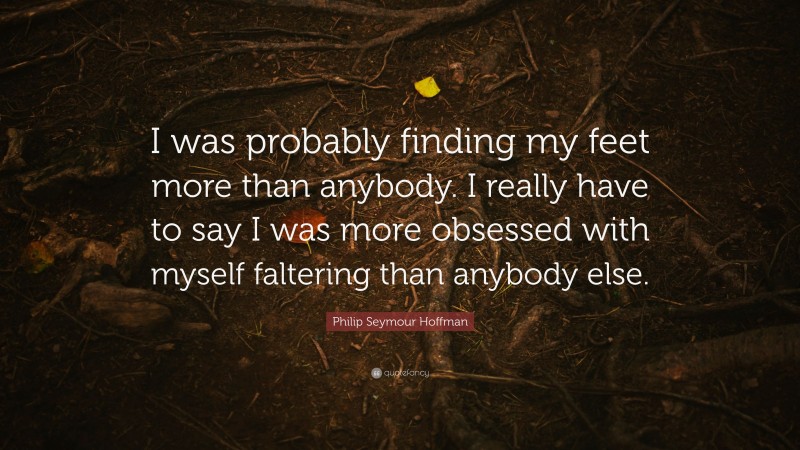 Philip Seymour Hoffman Quote: “I was probably finding my feet more than anybody. I really have to say I was more obsessed with myself faltering than anybody else.”