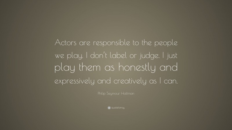 Philip Seymour Hoffman Quote: “Actors are responsible to the people we play. I don’t label or judge. I just play them as honestly and expressively and creatively as I can.”