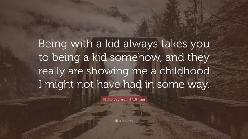 Philip Seymour Hoffman Quote: “Being with a kid always takes you to being a kid somehow, and they really are showing me a childhood I might not have had in some way.”