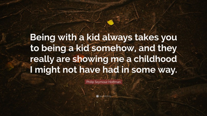 Philip Seymour Hoffman Quote: “Being with a kid always takes you to being a kid somehow, and they really are showing me a childhood I might not have had in some way.”