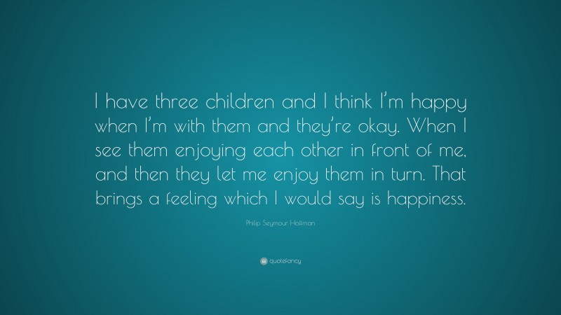 Philip Seymour Hoffman Quote: “I have three children and I think I’m happy when I’m with them and they’re okay. When I see them enjoying each other in front of me, and then they let me enjoy them in turn. That brings a feeling which I would say is happiness.”
