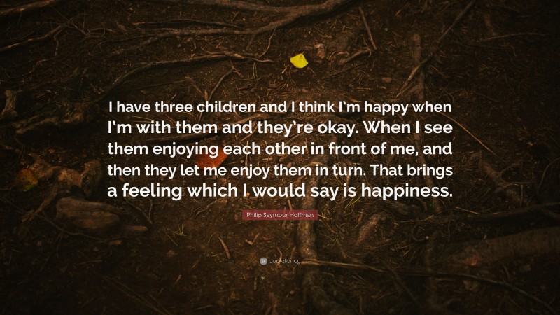 Philip Seymour Hoffman Quote: “I have three children and I think I’m happy when I’m with them and they’re okay. When I see them enjoying each other in front of me, and then they let me enjoy them in turn. That brings a feeling which I would say is happiness.”