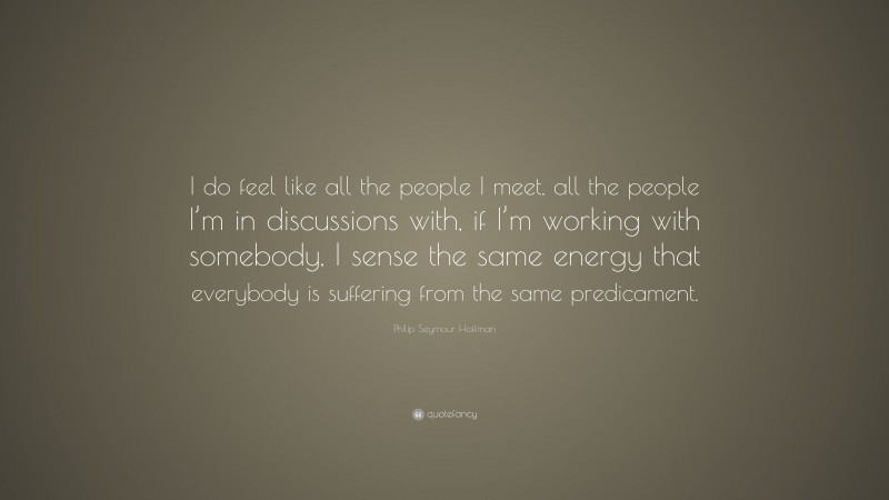 Philip Seymour Hoffman Quote: “I do feel like all the people I meet, all the people I’m in discussions with, if I’m working with somebody, I sense the same energy that everybody is suffering from the same predicament.”