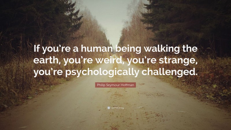 Philip Seymour Hoffman Quote: “If you’re a human being walking the earth, you’re weird, you’re strange, you’re psychologically challenged.”