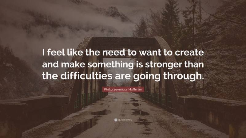 Philip Seymour Hoffman Quote: “I feel like the need to want to create and make something is stronger than the difficulties are going through.”