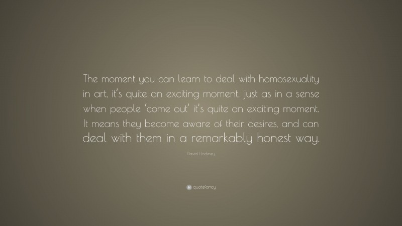 David Hockney Quote: “The moment you can learn to deal with homosexuality in art, it’s quite an exciting moment, just as in a sense when people ‘come out’ it’s quite an exciting moment. It means they become aware of their desires, and can deal with them in a remarkably honest way.”