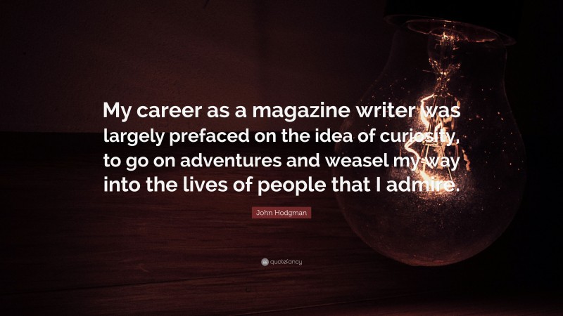 John Hodgman Quote: “My career as a magazine writer was largely prefaced on the idea of curiosity, to go on adventures and weasel my way into the lives of people that I admire.”