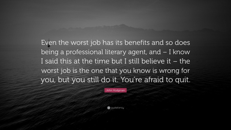 John Hodgman Quote: “Even the worst job has its benefits and so does being a professional literary agent, and – I know I said this at the time but I still believe it – the worst job is the one that you know is wrong for you, but you still do it. You’re afraid to quit.”