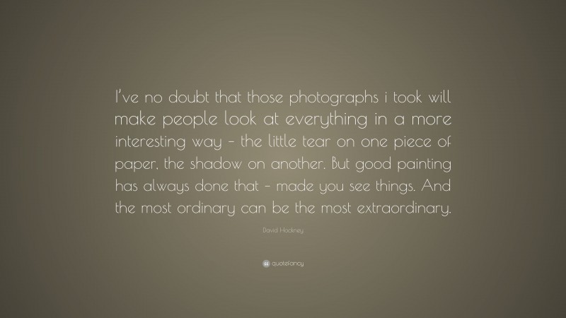 David Hockney Quote: “I’ve no doubt that those photographs i took will make people look at everything in a more interesting way – the little tear on one piece of paper, the shadow on another. But good painting has always done that – made you see things. And the most ordinary can be the most extraordinary.”