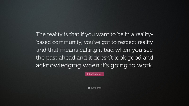 John Hodgman Quote: “The reality is that if you want to be in a reality-based community, you’ve got to respect reality and that means calling it bad when you see the past ahead and it doesn’t look good and acknowledging when it’s going to work.”