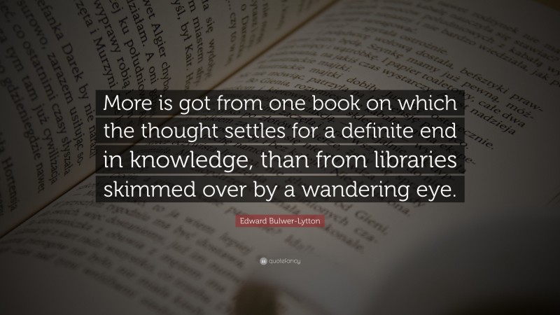 Edward Bulwer-Lytton Quote: “More is got from one book on which the thought settles for a definite end in knowledge, than from libraries skimmed over by a wandering eye.”