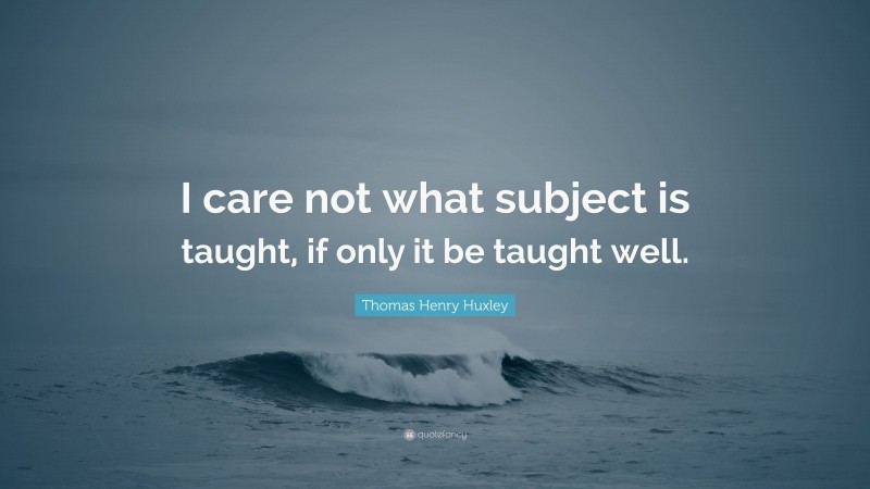 Thomas Henry Huxley Quote: “I care not what subject is taught, if only it be taught well.”
