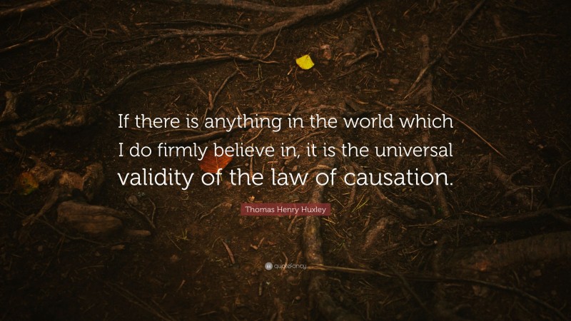 Thomas Henry Huxley Quote: “If there is anything in the world which I do firmly believe in, it is the universal validity of the law of causation.”