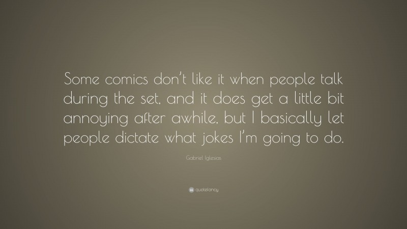 Gabriel Iglesias Quote: “Some comics don’t like it when people talk during the set, and it does get a little bit annoying after awhile, but I basically let people dictate what jokes I’m going to do.”