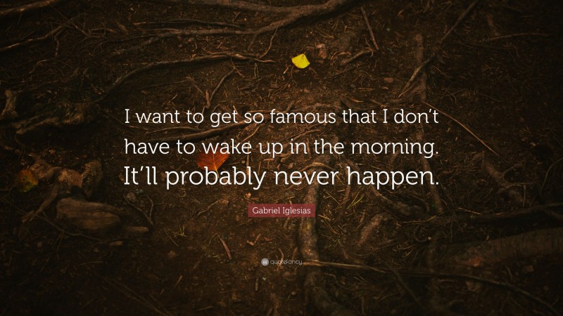Gabriel Iglesias Quote: “I want to get so famous that I don’t have to wake up in the morning. It’ll probably never happen.”