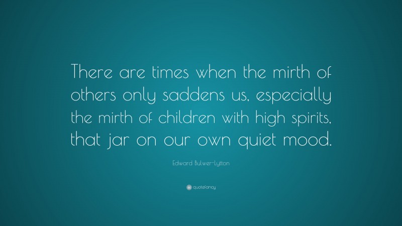 Edward Bulwer-Lytton Quote: “There are times when the mirth of others only saddens us, especially the mirth of children with high spirits, that jar on our own quiet mood.”