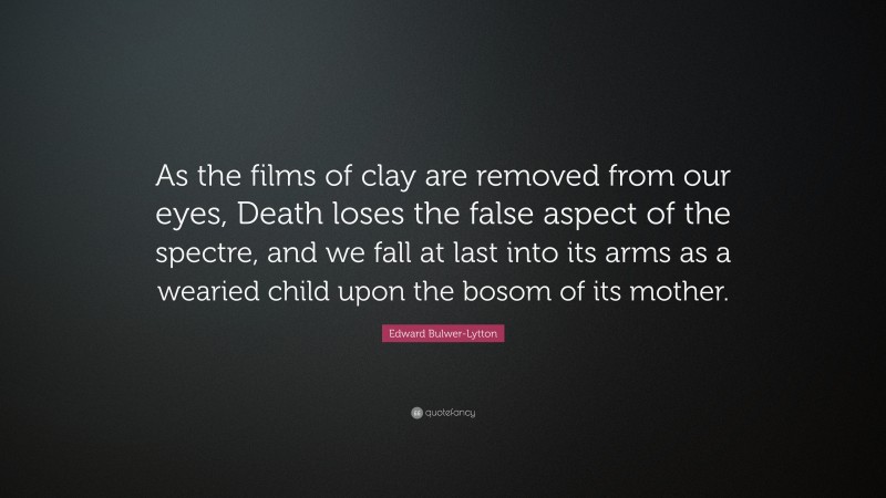 Edward Bulwer-Lytton Quote: “As the films of clay are removed from our eyes, Death loses the false aspect of the spectre, and we fall at last into its arms as a wearied child upon the bosom of its mother.”