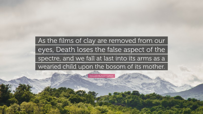 Edward Bulwer-Lytton Quote: “As the films of clay are removed from our eyes, Death loses the false aspect of the spectre, and we fall at last into its arms as a wearied child upon the bosom of its mother.”