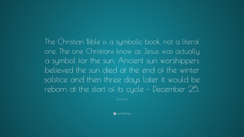 David Icke Quote: “The Christian Bible is a symbolic book, not a literal one. The one Christians know as Jesus was actually a symbol for the sun. Ancient sun worshippers believed the sun died at the end of the winter solstice and then three days later it would be reborn at the start of its cycle – December 25.”