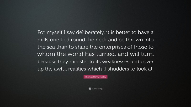 Thomas Henry Huxley Quote: “For myself I say deliberately, it is better to have a millstone tied round the neck and be thrown into the sea than to share the enterprises of those to whom the world has turned, and will turn, because they minister to its weaknesses and cover up the awful realities which it shudders to look at.”