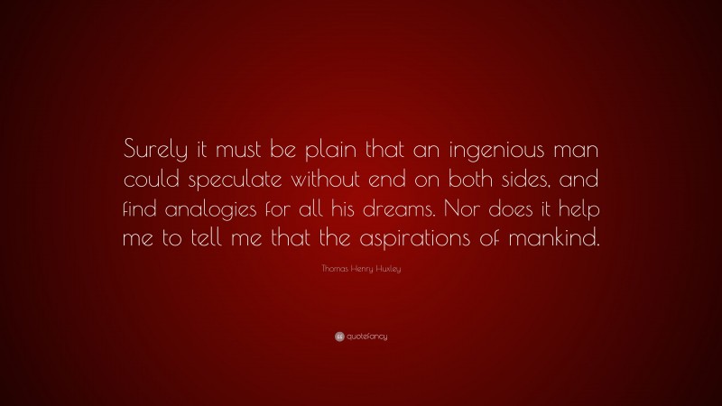 Thomas Henry Huxley Quote: “Surely it must be plain that an ingenious man could speculate without end on both sides, and find analogies for all his dreams. Nor does it help me to tell me that the aspirations of mankind.”