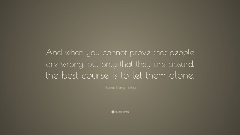 Thomas Henry Huxley Quote: “And when you cannot prove that people are wrong, but only that they are absurd, the best course is to let them alone.”
