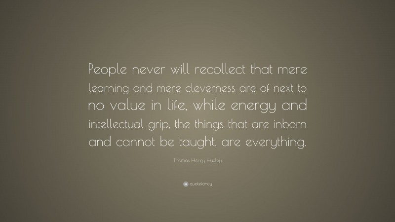 Thomas Henry Huxley Quote: “People never will recollect that mere learning and mere cleverness are of next to no value in life, while energy and intellectual grip, the things that are inborn and cannot be taught, are everything.”