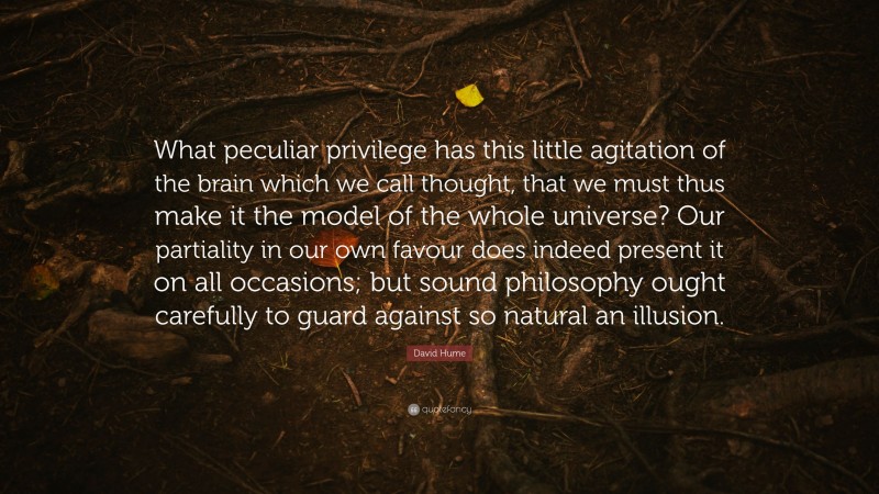 David Hume Quote: “What peculiar privilege has this little agitation of the brain which we call thought, that we must thus make it the model of the whole universe? Our partiality in our own favour does indeed present it on all occasions; but sound philosophy ought carefully to guard against so natural an illusion.”