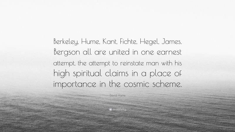 David Hume Quote: “Berkeley, Hume, Kant, Fichte, Hegel, James, Bergson all are united in one earnest attempt, the attempt to reinstate man with his high spiritual claims in a place of importance in the cosmic scheme.”