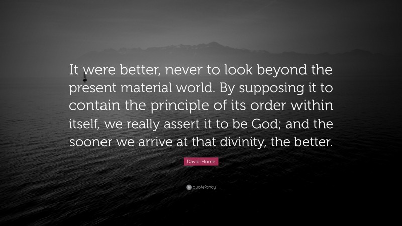 David Hume Quote: “It were better, never to look beyond the present material world. By supposing it to contain the principle of its order within itself, we really assert it to be God; and the sooner we arrive at that divinity, the better.”