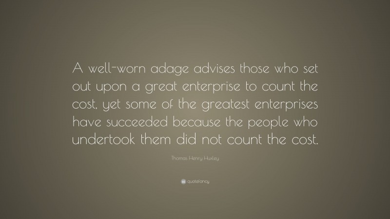 Thomas Henry Huxley Quote: “A well-worn adage advises those who set out upon a great enterprise to count the cost, yet some of the greatest enterprises have succeeded because the people who undertook them did not count the cost.”