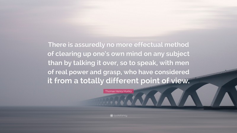 Thomas Henry Huxley Quote: “There is assuredly no more effectual method of clearing up one’s own mind on any subject than by talking it over, so to speak, with men of real power and grasp, who have considered it from a totally different point of view.”