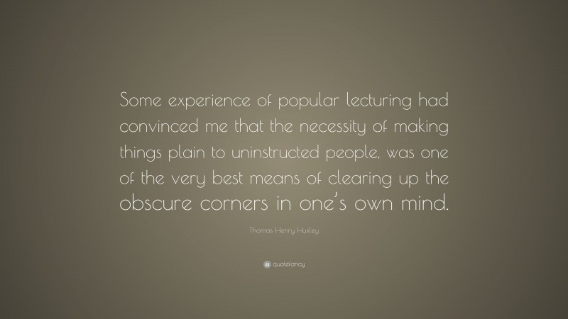 Thomas Henry Huxley Quote: “Some experience of popular lecturing had convinced me that the necessity of making things plain to uninstructed people, was one of the very best means of clearing up the obscure corners in one’s own mind.”